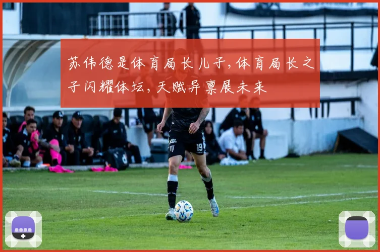苏伟德是体育局长儿子,体育局长之子闪耀体坛,天赋异禀展未来